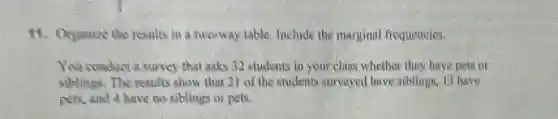 11. Organize the results in a two-way table.Include the marginal frequencies.
You conduct a survey that asks 32 students in your class whether they have pets or
siblings. The results show that 21 of the students surveyed have siblings, 13 have
pets, and 4 have no siblings or pets.