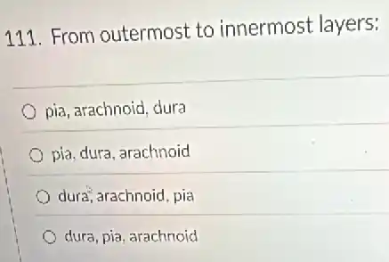 111. From outermost to innermost layers:
pia, arachnoid, dura
pia, dura, arachnoid
dura, arachnoid, pia
dura, pia, arachnoid