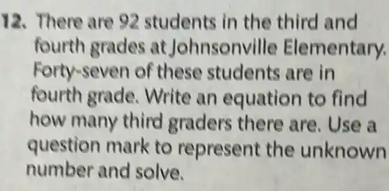 12. There are 92 students in the third and
fourth grades at Johnsonville Elementary.
Forty-seven of these students are in
fourth grade . Write an equation to find
how many third graders there are. Use a
question mark to represent the unknown
number and solve.