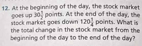 12. At the beginning of the day, the stock market
goes up 30(1)/(2) points. At the end of the day the
stock market goes down 120(1)/(4) points. What is
the total change in the stock market from the
beginning of the day to the end of the day?