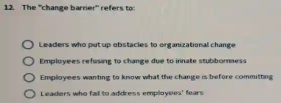 12. The "change barrier" refers to:
Leaders who put up obstacles to organizational change
Employees refusing to change due to innate stubbornness
Employees wanting to know what the change is before committing
Leaders who fail to address employees' fears
