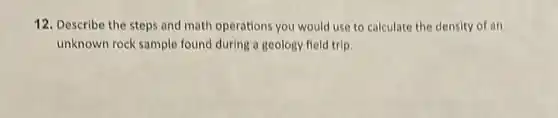 12. Describe the steps and math operations you would use to calculate the density of an
unknown rock sample found during a geology field trip.
