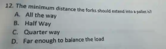 12. The minimum distance the forks should extend into a pallet is?
A. All the way
B. Half Way
C. Quarter way
D. Far enough to balance the load