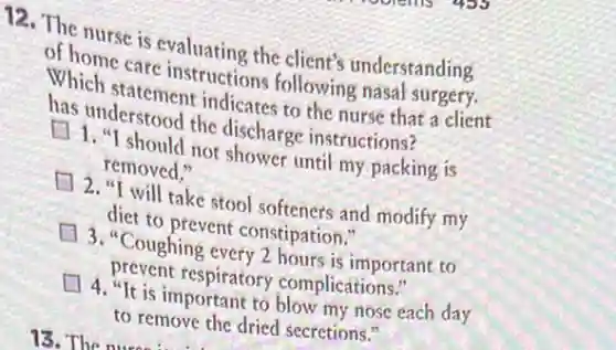 12. The nurse is evaluating the client's understanding
of home care instructions following nasal surgery.
Which statement indicates to the nurse that a client
has understood the discharge instructions?
1. "I should not shower until my packing is
removed."
2. "I will take stool softeners and modify my
diet to prevent constipation."
3. "Coughing every 2 hours is important to
prevent respiratory complications."
4. "It is important to blow my nose each day
to remove the dried secretions."
