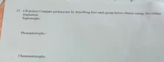 13. (18 points) Compare prokaryotes by describing how each group below obtains energy for cellular
respiration.
Saprotrophs:
Photoautotrophs:
Chemoautotrophs: