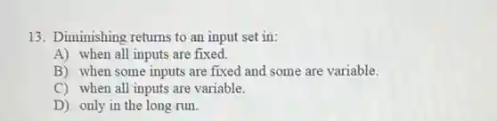 13. Diminishing returns to an input set in:
A) when all inputs are fixed.
B) when some inputs are fixed and some are variable.
C) when all inputs are variable.
D) only in the long run.