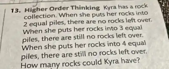 13. Higher Order Thinking Kyra has a rock
collection. When she puts her rocks into
2 equal piles, there are no rocks left over.
When she puts her rocks into 3 equal
piles, there are still no rocks left over.
When she puts her rocks into 4 equal
piles, there are still no rocks left over.
How many rocks could Kyra have?