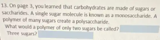 13. On page 3 , you learned that carbohydrates are made of sugars or
saccharides. A single sugar molecule is known as a monosaccharide. A
polymer of many sugars create a polysaccharide.
What would a polymer of only two sugars be called? square 
Three sugars? square