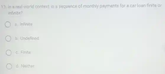 13. In a real-world context is a sequence of monthly payments for a car loan finite or
infinite?
a. Infinite
b. Undefined
c. Finite
d. Neither