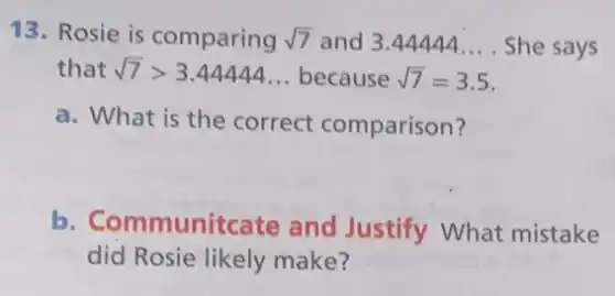 13. Rosie is comparing sqrt (7) and 3.44444... . She says
that sqrt (7)gt 3.44444ldots because sqrt (7)=3.5
a. What is the correct comparison?
b. Communitcate and Justify What mistake
did Rosie likely make?