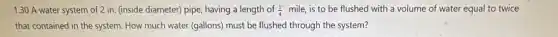 1.30 A water system of 2 in. (inside diameter) pipe having a length of (1)/(4) mile, is to be flushed with a volume of water equal to twice
that contained in the system. How much water (gallons) must be flushed through the system?