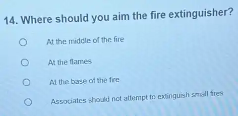 14. Where should you aim the fire extinguisher?
At the middle of the fire
At the flames
At the base of the fire
Associates should not attempt to extinguish small fires