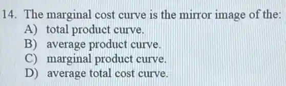 14. The marginal cost curve is the mirror image of the:
A) total product curve.
B) average product curve.
C) marginal product curve.
D) average total cost curve.
