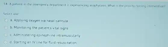 14- A patient in the emergency department is experiencing anaphylaxis What is the priority nursing intervention?
Select one:
a. Applying oxygen via nasal cannula
b. Monitoring the patient's vital signs
c. Administering epinephrine intramuscularly
d. Starting an IV line for fluid resuscitation