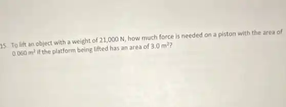 15. To lift an object with a weight of 21,000 N how much force is needed on a piston with the area of
0.060m^2 if the platform being lifted has an area of 3.0m^2