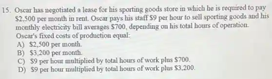 15. Oscar has negotiated a lease for his sporting goods store in which he is required to pay
 2,500 per month in rent.Oscar pays his staff 9 per hour to sell sporting goods and his
monthly electricity bill averages 700 depending on his total hours of operation.
Oscar's fixed costs of production equal:
A) 2,500 per month.
B) 3,200 per month.
C) 9 per hour multiplied by total hours of work plus 700.
D) 9 per hour multiplied by total hours of work plus 3,200