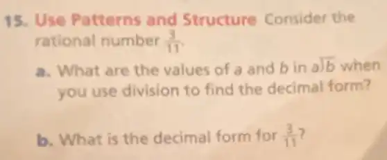 15. Use Patterns and Structure Consider the
rational number (3)/(11)
a. What are the values of a and bin alongdiv (b) when
you use division to find the decimal form?
b. What is the decimal form for (3)/(11)