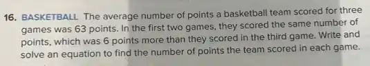 16. BASKETBALL The average number of points a basketball team scored for three
games was 63 points In the first two games, they scored the same number of
points, which was 6 points more than they scored in the third game. Write and
solve an equation to find the number of points the team scored in each game.