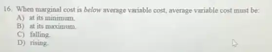 16. When marginal cost is below average variable cost, average variable cost must be:
A) at its minimum.
B) at its maximum.
C) falling
D) rising
