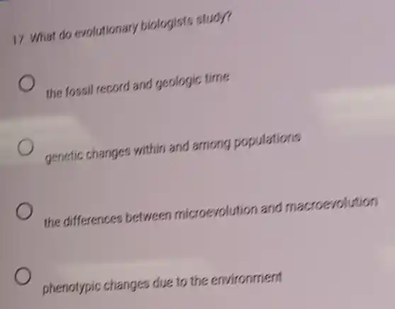 17. What do evolutionary biologists study?
the fossil record and geologic time
genetic changes within and among populations
the differences between microevolution and macroevolution
phenotypic changes due to the environment