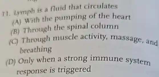 17. Lymph is a fluid that circulates
(A) With the pumping of the heart
(B) Through the spinal column
(C) Through muscle activity,massage and
breathing
(D) Only when a strong immune system
response is triggered