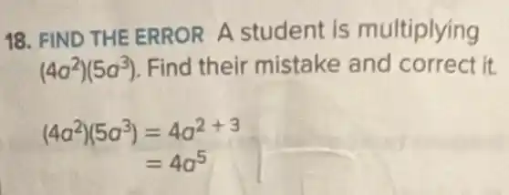 18. FIND THE ERROR A student is multiplying
(4a^2)(5a^3) Find their mistake and correct it.
(4a^2)(5a^3)=4a^2+3
=4a^5