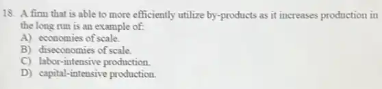 18. A firm that is able to more efficiently utilize by-products as it increases production in
the long run is an example of:
A) economies of scale.
B) diseconomies of scale.
C) labor-intensive production
D) capital-intensive production