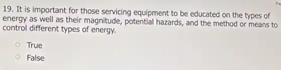 19. It is important for those servicing equipment to be educated on the types of
energy as well as their magnitude, potential hazards, and the method or means to
control different types of energy.
True
False