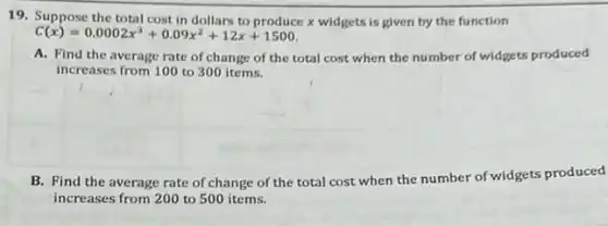 19. Suppose the total cost in dollars to produce x widgets is given by the function
C(x)=0.0002x^3+0.09x^2+12x+1500
A. Find the average rate of change of the total cost when the number of widgets produced
increases from 100 to 300 items.
B. Find the average rate of change of the total cost when the number of widgets produced
increases from 200 to 500 items.