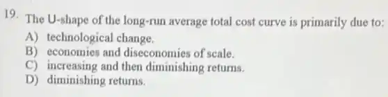 19. The U-shape of the long-run average total cost curve is primarily due to:
A) technological change.
B) economies and diseconomies of scale.
C) increasing and then diminishing returns.
D) diminishing returns.