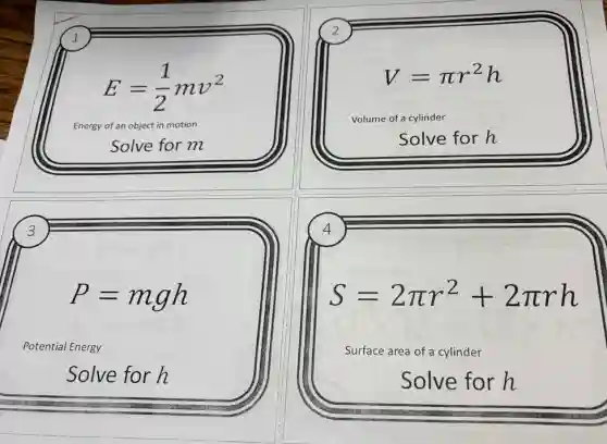 1
E=(1)/(2)mv^2
Energy of an object in motion
Solve for m
2
V=pi r^2h
Volume of a cylinder
Solve for h
3
4
P=mgh
S=2pi r^2+2pi rh
Potential Energy
Surface area of a cylinder
Solve for h
Solve for h
