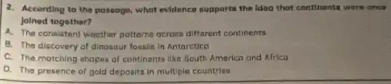 2. According to the possage, what evidence supports the idea that continenta were once
Jalned togethar?
A. The consistent waather potterns across diffnrent continents
B. The discovery of dinosaur fossils in Antarctico
C. The motching shapas of continents like South America and Africa
D. The presence of gold deposita in multiple countries
