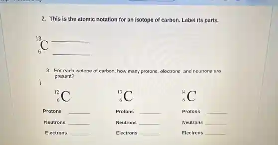 2. This is the atomic notation for an isotope of carbon. Label its parts.
13 __
6 __
3. For each isotope of carbon, how many protons, electrons, and neutrons are
present?
(}_{6)^12C
Protons __
Neutrons __
Electrons __
(}_{6)^13C
Protons __
Neutrons __
Electrons __
(}_{6)^14C
Protons __
Neutrons __
Electrons __