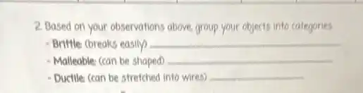 2. Based on your observations above, group your objects into categories
Brittle (breaks easily) __
- Malleable: (can be shaped) __
- Ductile: (can be stretched into wires) __