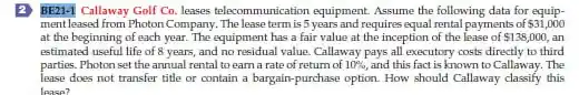 2. BE21-1 Callaway Golf Co lesses telecommunication equipment. Assume the following data for equip-
mentleased from Photon Company The lease term is 5 years and requires equal rental payments of 31,000
at the beginning of each year. The equipment has a fair value at the inception of the lease of 138,000 an
estimated useful life of 8 years, and no residual value. Callaway pays all executory costs directly to third
parties. Photon set the annual rental to earn a rate of return of 10% and this fact is known to Callaway. The
lease does not transfer title or contain a bargain-purchase option. How should Callaway classify this
lease?
