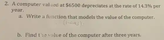2. A computer valued at 6500 depreciates at the rate of 14.3%  per
year.
a. Write a function that models the value of the computer.
b. Find the value of the computer after three years.