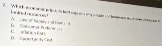 2. Which economic principle best explains why people and businesses must make choices due to
limited resources?
A. Law of Supply and Demand
B. Consumer Preferences
C. Inflation Rate
D. Opportunity Cost