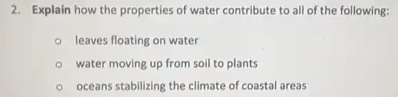 2. Explain how the properties of water contribute to all of the following:
leaves floating on water
water moving up from soil to plants
oceans stabilizing the climate of coastal areas