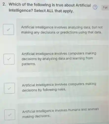 2. Which of the following is true about Artificial (2)
Intelligence? Select ALL that apply.
square 
Artificial Intelligence involves analyzing data, but not
making any decisions or predictions using that data.
Artificial Intelligence involves computers making
decisions by analyzing data and learning from
patterns.
Artificial Intelligence involves computers making
decisions by following rules.
square 
Artificial Intelligence involves humans and animals