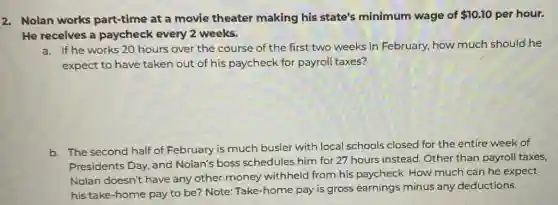 2. Nolan works part-time at a movie theater making his state's minimum wage of 10.10 per hour.
He receives a paycheck every 2 weeks.
a. If he works 20 hours over the course of the first two weeks in February, how much should he
expect to have taken out of his paycheck for payroll taxes?
b. The second half of February is much busier with local schools closed for the entire week of
Presidents Day, and Nolan's boss schedules him for 27 hours instead. Other than payroll taxes,
Nolan doesn't have any other money withheld from his paycheck. How much can he expect
his take-home pay to be? Note: Take -home pay is gross earnings minus any deductions.