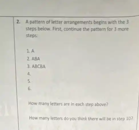 2. A pattern of letter arrangements begins with the 3
steps below. First, continue the pattern for 3 more
steps:
1. A
2. ABA
3. ABCBA
4.
5.
6.
How many letters are in each step above?
How many letters do you think there will be in step 10?
