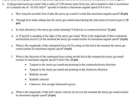 2. A playground merry-go -round with a radius of 2.80 meters starts from rest, and is pushed so that it accelerates
at a constant rate of -0.192rad/s^2 up until it reaches a maximum angular speed of 0.4rev/s
a. How long (in seconds)does it take the merry-go-round to reach this maximum angular speed?[6 pts]
b. Through how many radians has the merry-go-round turned during the time interval found in part a? [5
pts]
c. In what direction is the merry-go-round spinning?Clockwise or counterclockwise? [2 pts]
d. A23 kg kid is standing at the edge of the merry-go -round. What is the magnitude of their centripetal
acceleration (inm/s^2) at the moment the merry-go-round reaches its maximum angular speed?[4 pts]
e. What is the magnitude of the centripetal force (in N) acting on this kid at the moment the merry-go-
round reaches its maximum angular speed? [4 pts]
f. What is the direction of the centripetal force acting on this kid at the moment the merry.go-round
reaches its maximum angular speed? Circle One. [2 pts]
Tangent to the merry -go-round and pointing in the counterclockwise direction
Tangent to the merry -go-round and pointing in the clockwise direction
Radially inward
Radially outward
Unknown. Not enough information given.
g. What is the magnitude of this kid's linear velocity (in m/s ) at the moment the merry-go-round reaches
its maximum angular speed?[4 pts]