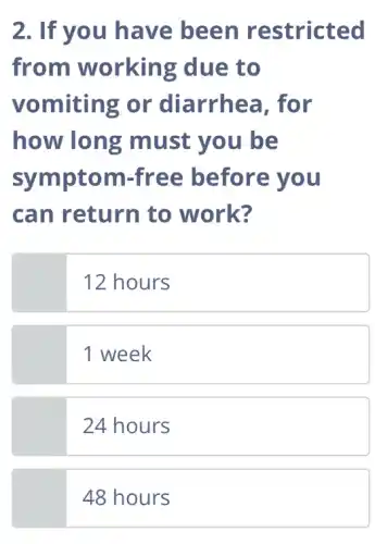 2. If you have been restricted
from working due to
vomiting or diarrhea, for
how long must you be
symptom -free before you
can return to work?
12 hours
1 week
24 hours
48 hours