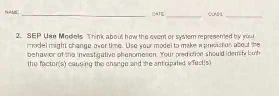 2. SEP Use Models Think about how the event or system represented by your
model might change over time. Use your model to make a prediction about the
behavior of the investigative phenomenon Your prediction should identify both
the factor(s) causing the change and the anticipated effect(s).