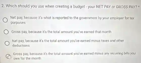 2. Which should you use when creating a budget - your NET PAY or GROSS PAY?
Net pay, because it's what is reported to the government by your employer for tax
purposes
Gross pay, because it's the total amount you've earned that month
Net pay, because it's the total amount you've earned minus taxes and other
deductions
Gross pay, because it's the total amount you've earned minus any recurring bills you
owe for the month