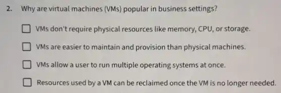 2. Why are virtual machines (VMs)popular in business settings?
VMs don't require physical resources like memory, CPU , or storage.
VMs are easier to maintain and provision than physical machines.
VMs allow a user to run multiple operating systems at once.
Resources used by a VM can be reclaimed once the VM is no longer needed.