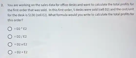 2. You are working on the sales data for office desks and want to calculate the total profits for
the first order that was sold. In this first order, 5 desks were sold (cell D2)and the cost/unit
for the desk is 130 (cell E2). What formula would you write to calculate the total profits for
this order?
=D2^star E2
=D2/E2
=D2times E2
=D2+E2