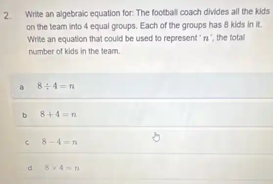 2. Write an algebraic equation for: The football coach divides all the kids
on the team into 4 equal groups. Each of the groups has 8 kids in it.
Write an equation that could be used to represent n' the total
number of kids in the team.
a 8div 4=n
b 8+4=n
C 8-4=n
d 8times 4=n
