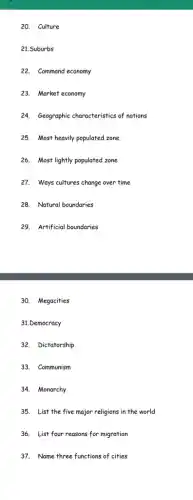 20. Culture
21.Suburbs
22. Command economy
23. Market economy
24. Geographic characteristics of nations
25. Most heavily populated zone
26. Most lightly populated zone
27. Ways cultures change over time
28. Natural boundaries
29. Artificial boundaries
30. Megacities
31.Democracy
32. Dictatorship
33. Communism
34. Monarchy
35. List the five major religions in the world
36. List four reasons for migration
37. Name three functions of cities