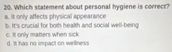 20. Which statement about personal hygiene is correct?
a. It only affects physical appearance
b. It's crucial for both health and social well-being
c. It only matters when sick
d. It has no impact on wellness